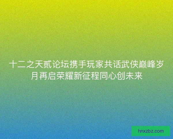 十二之天贰论坛携手玩家共话武侠巅峰岁月再启荣耀新征程同心创未来