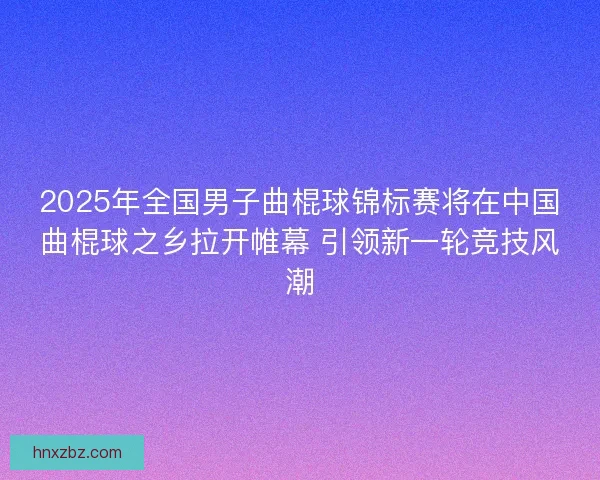 2025年全国男子曲棍球锦标赛将在中国曲棍球之乡拉开帷幕 引领新一轮竞技风潮
